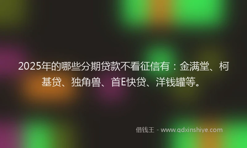 2025年的哪些分期贷款不看征信有：金满堂、柯基贷、独角兽、首E快贷、洋钱罐等。