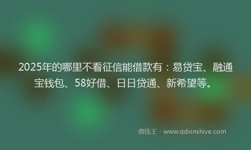 2025年的哪里不看征信能借款有：易贷宝、融通宝钱包、58好借、日日贷通、新希望等。