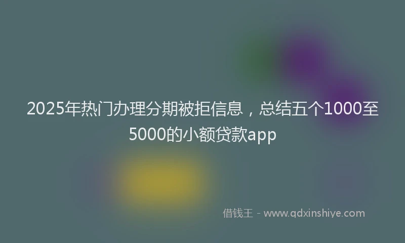 2025年热门办理分期被拒信息，总结五个1000至5000的小额贷款app