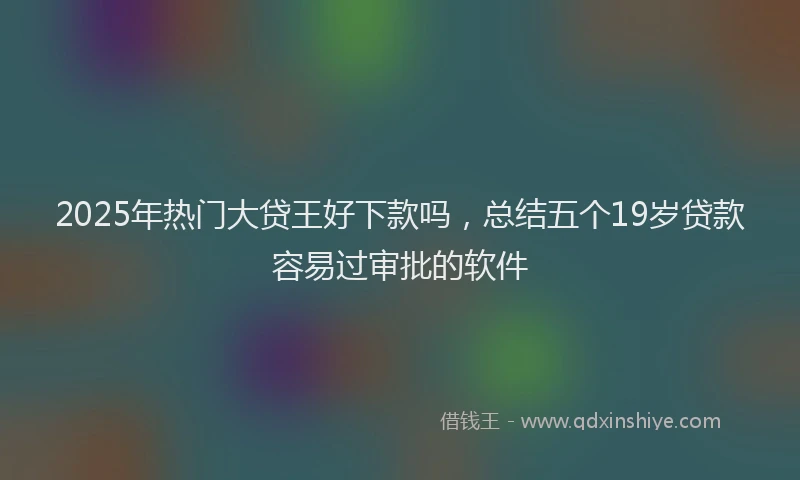 2025年热门大贷王好下款吗，总结五个19岁贷款容易过审批的软件
