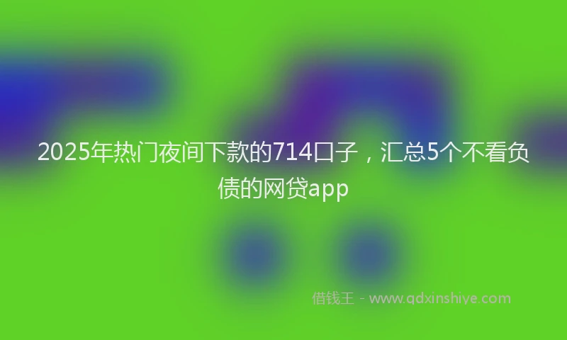 2025年热门夜间下款的714口子，汇总5个不看负债的网贷app