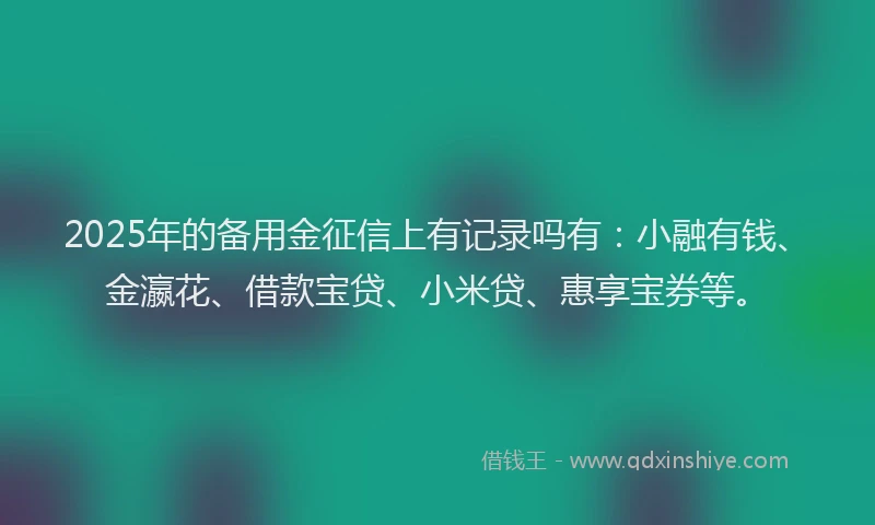 2025年的备用金征信上有记录吗有：小融有钱、金瀛花、借款宝贷、小米贷、惠享宝券等。