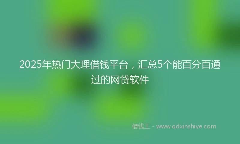 2025年热门大理借钱平台，汇总5个能百分百通过的网贷软件