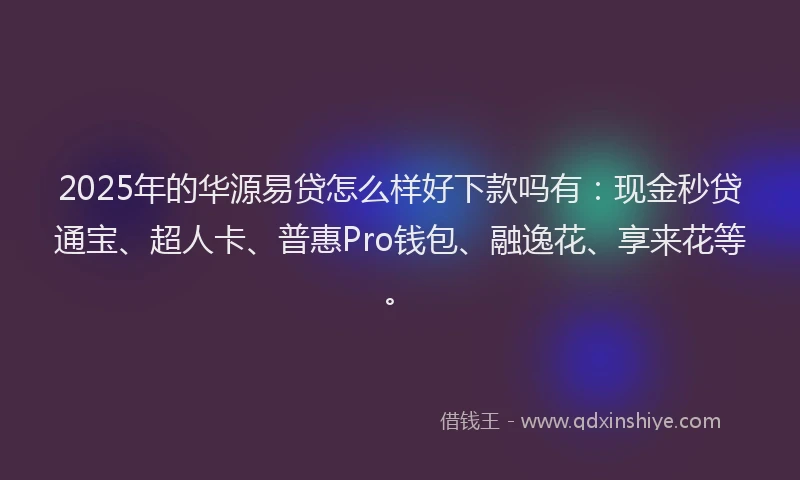 2025年的华源易贷怎么样好下款吗有：现金秒贷通宝、超人卡、普惠Pro钱包、融逸花、享来花等。