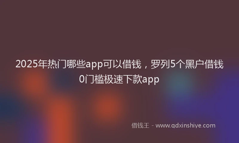 2025年热门哪些app可以借钱，罗列5个黑户借钱0门槛极速下款app