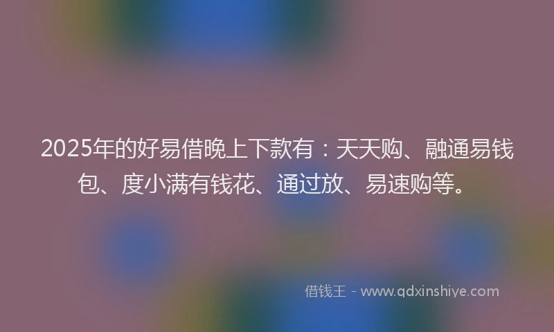 2025年的好易借晚上下款有：天天购、融通易钱包、度小满有钱花、通过放、易速购等。
