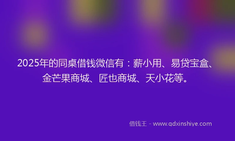 2025年的同桌借钱微信有：薪小用、易贷宝盒、金芒果商城、匠也商城、天小花等。