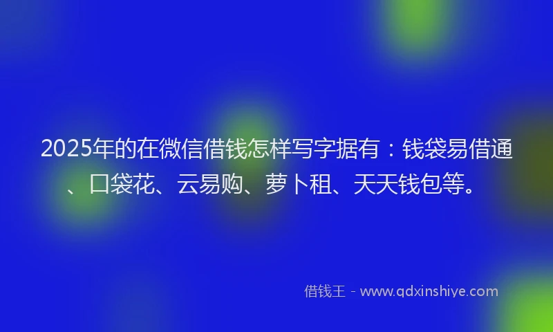 2025年的在微信借钱怎样写字据有：钱袋易借通、口袋花、云易购、萝卜租、天天钱包等。