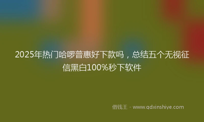 2025年热门哈啰普惠好下款吗，总结五个无视征信黑白100%秒下软件
