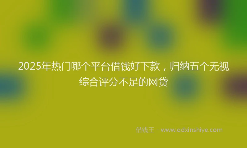 2025年热门哪个平台借钱好下款，归纳五个无视综合评分不足的网贷