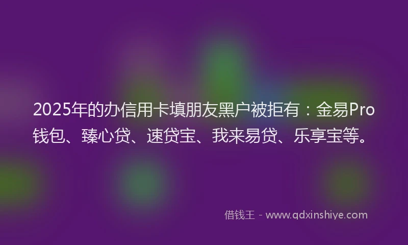 2025年的办信用卡填朋友黑户被拒有：金易Pro钱包、臻心贷、速贷宝、我来易贷、乐享宝等。