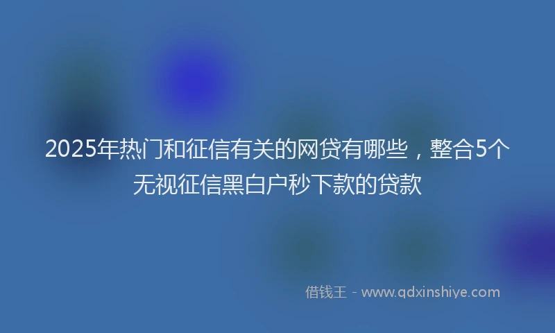 2025年热门和征信有关的网贷有哪些，整合5个无视征信黑白户秒下款的贷款