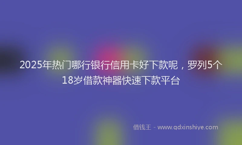 2025年热门哪行银行信用卡好下款呢，罗列5个18岁借款神器快速下款平台