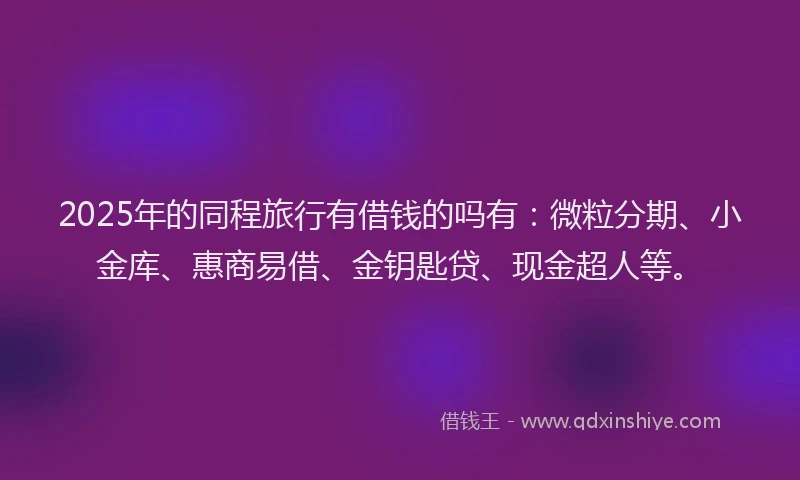 2025年的同程旅行有借钱的吗有：微粒分期、小金库、惠商易借、金钥匙贷、现金超人等。