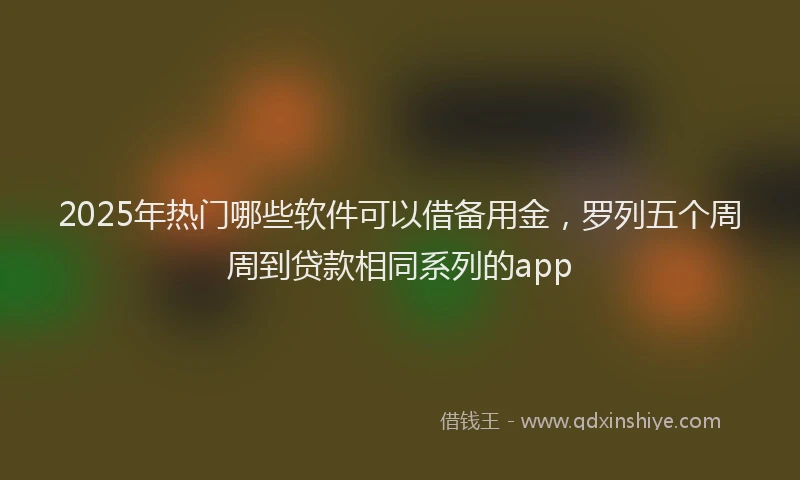 2025年热门哪些软件可以借备用金，罗列五个周周到贷款相同系列的app