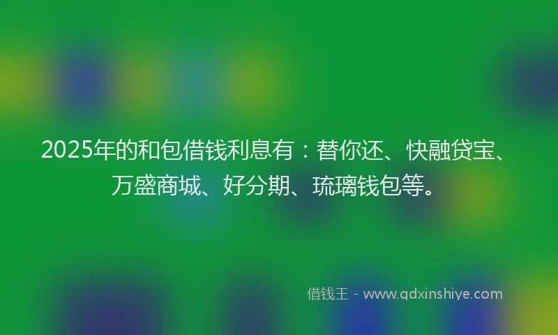 2025年的和包借钱利息有：替你还、快融贷宝、万盛商城、好分期、琉璃钱包等。