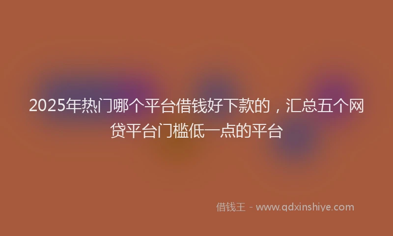 2025年热门哪个平台借钱好下款的，汇总五个网贷平台门槛低一点的平台
