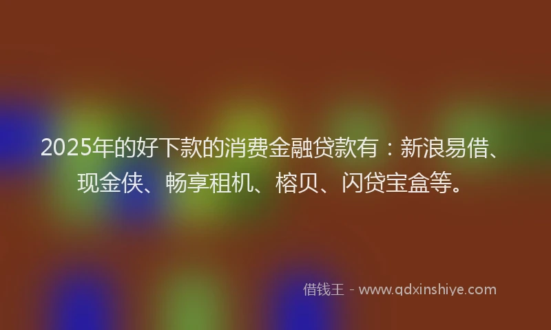 2025年的好下款的消费金融贷款有：新浪易借、现金侠、畅享租机、榕贝、闪贷宝盒等。