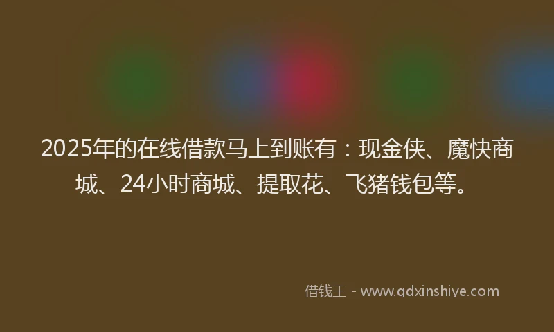 2025年的在线借款马上到账有：现金侠、魔快商城、24小时商城、提取花、飞猪钱包等。