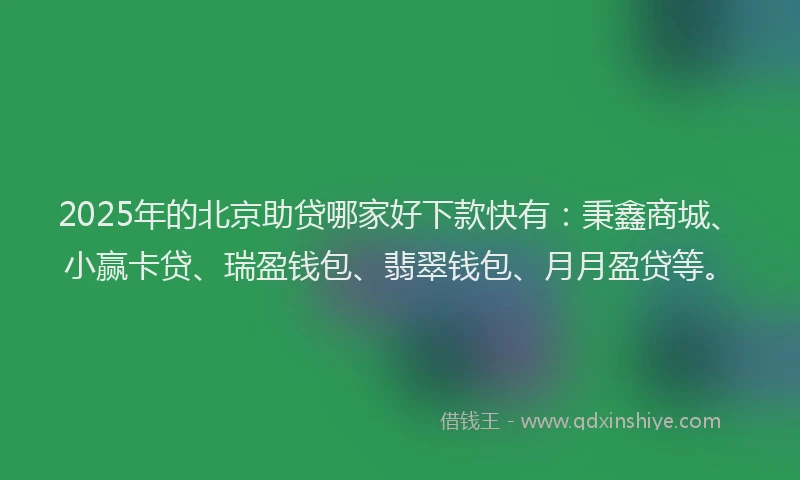 2025年的北京助贷哪家好下款快有：秉鑫商城、小赢卡贷、瑞盈钱包、翡翠钱包、月月盈贷等。