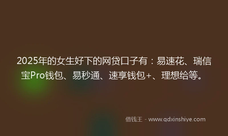 2025年的女生好下的网贷口子有：易速花、瑞信宝Pro钱包、易秒通、速享钱包+、理想给等。
