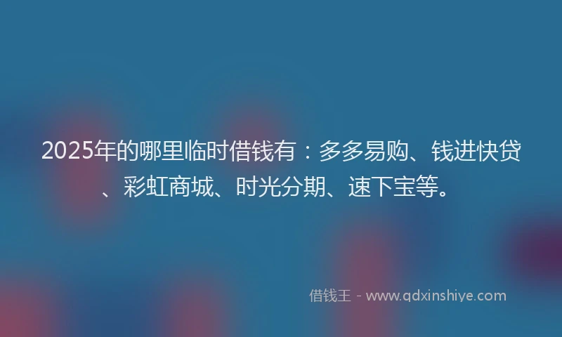2025年的哪里临时借钱有：多多易购、钱进快贷、彩虹商城、时光分期、速下宝等。