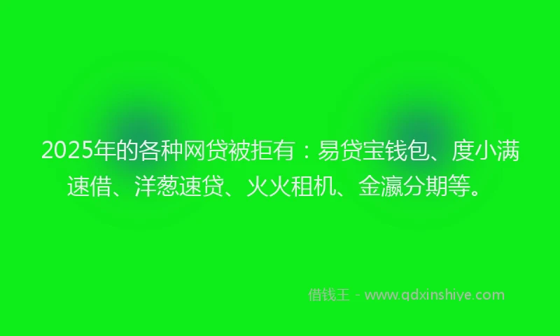 2025年的各种网贷被拒有：易贷宝钱包、度小满速借、洋葱速贷、火火租机、金瀛分期等。
