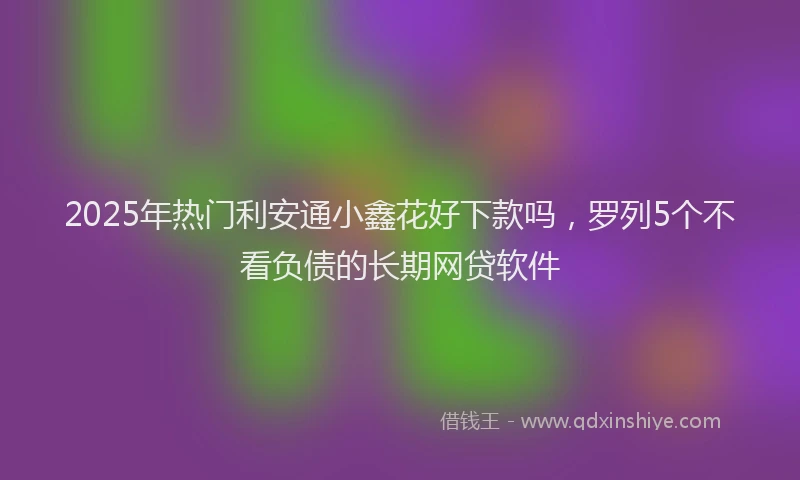 2025年热门利安通小鑫花好下款吗，罗列5个不看负债的长期网贷软件