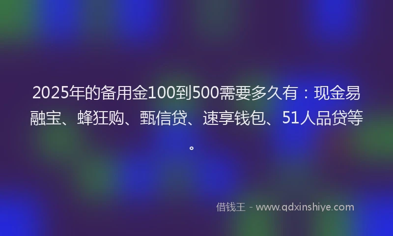 2025年的备用金100到500需要多久有：现金易融宝、蜂狂购、甄信贷、速享钱包、51人品贷等。