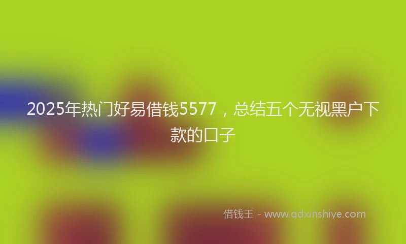 2025年热门好易借钱5577，总结五个无视黑户下款的口子