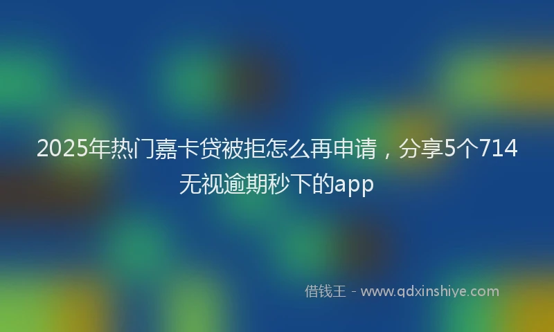 2025年热门嘉卡贷被拒怎么再申请，分享5个714无视逾期秒下的app