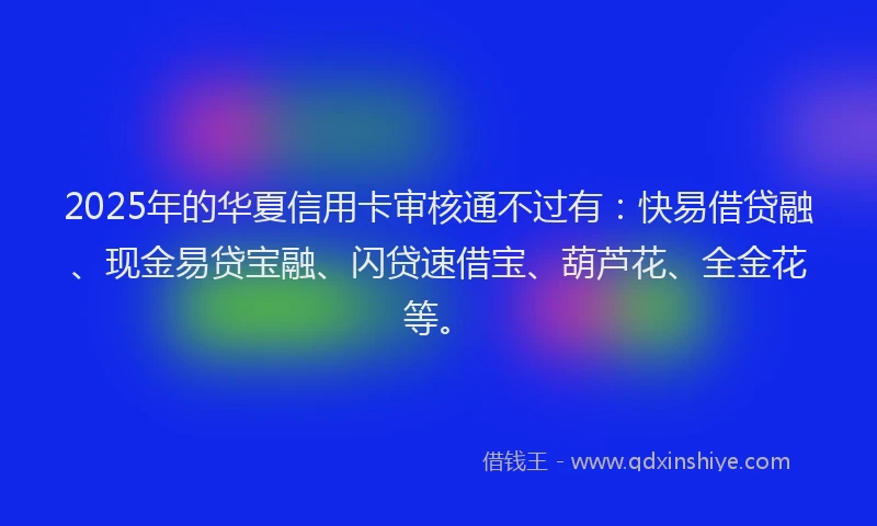 2025年的华夏信用卡审核通不过有：快易借贷融、现金易贷宝融、闪贷速借宝、葫芦花、全金花等。