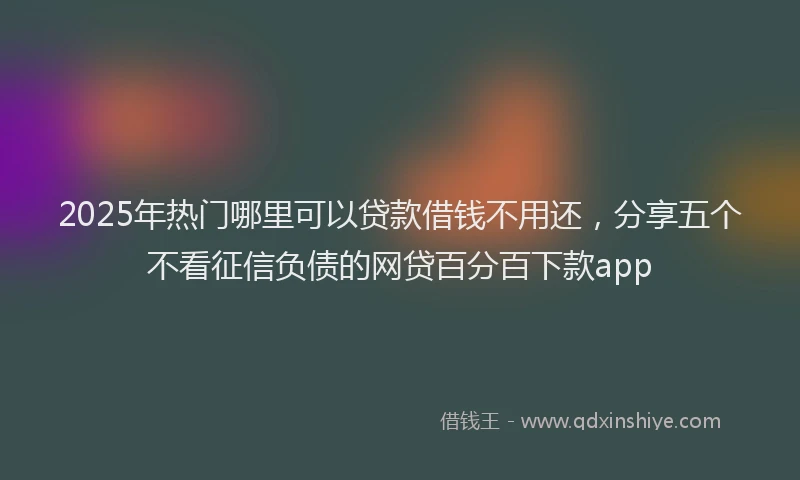 2025年热门哪里可以贷款借钱不用还，分享五个不看征信负债的网贷百分百下款app