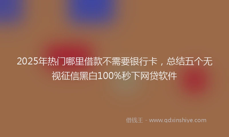2025年热门哪里借款不需要银行卡，总结五个无视征信黑白100%秒下网贷软件