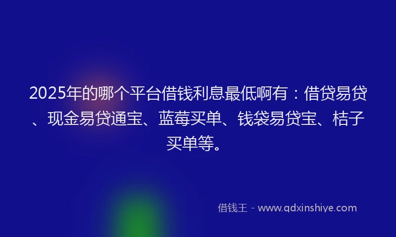 2025年的哪个平台借钱利息最低啊有：借贷易贷、现金易贷通宝、蓝莓买单、钱袋易贷宝、桔子买单等。