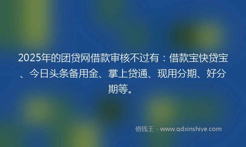 2025年的团贷网借款审核不过有：借款宝快贷宝、今日头条备用金、掌上贷通、现用分期、好分期等。