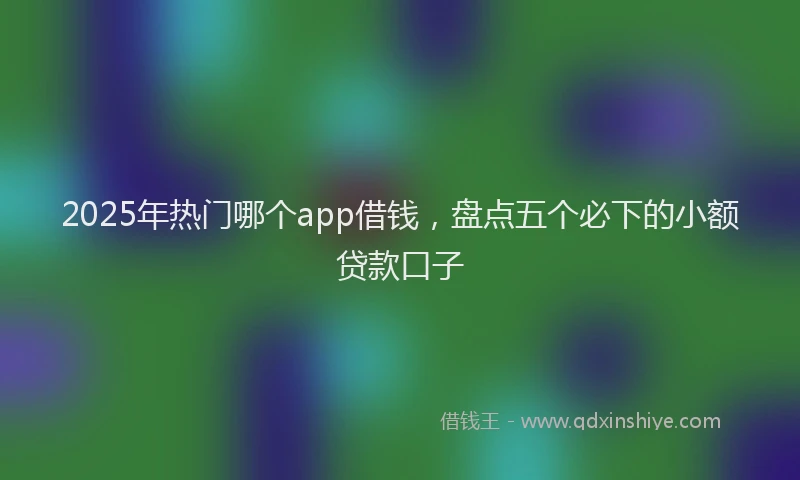 2025年热门哪个app借钱，盘点五个必下的小额贷款口子
