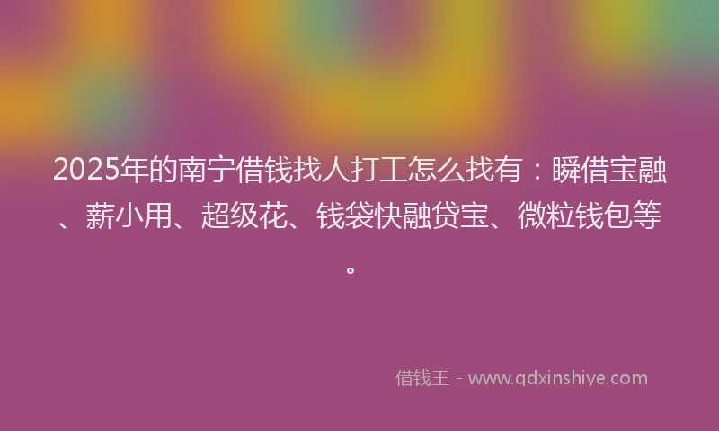 2025年的南宁借钱找人打工怎么找有：瞬借宝融、薪小用、超级花、钱袋快融贷宝、微粒钱包等。