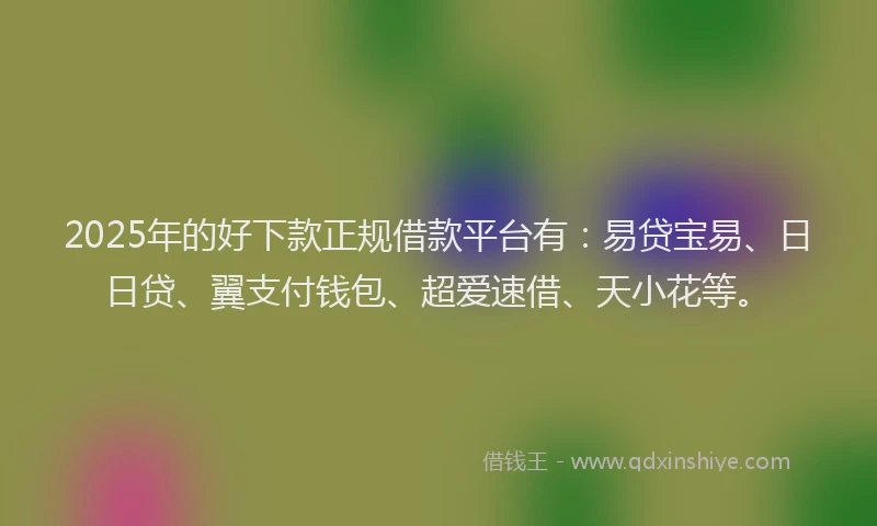 2025年的好下款正规借款平台有：易贷宝易、日日贷、翼支付钱包、超爱速借、天小花等。