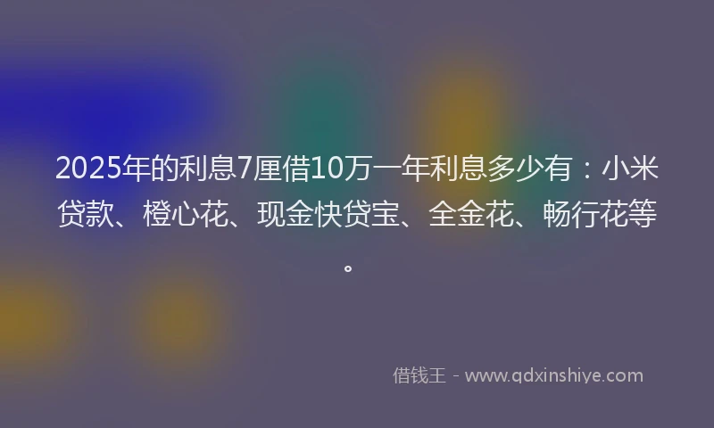 2025年的利息7厘借10万一年利息多少有：小米贷款、橙心花、现金快贷宝、全金花、畅行花等。