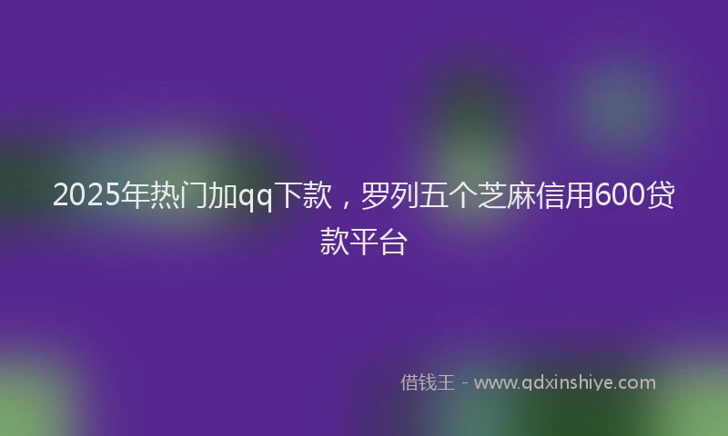 2025年热门加qq下款，罗列五个芝麻信用600贷款平台