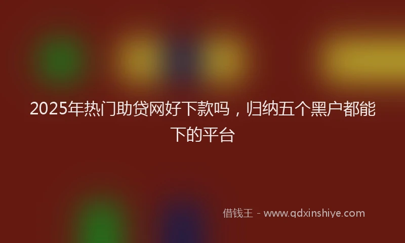 2025年热门助贷网好下款吗，归纳五个黑户都能下的平台