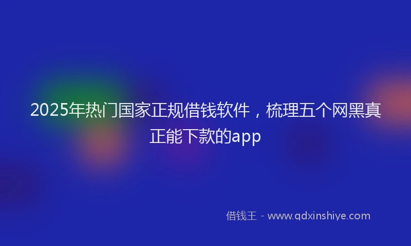 2025年热门国家正规借钱软件，梳理五个网黑真正能下款的app