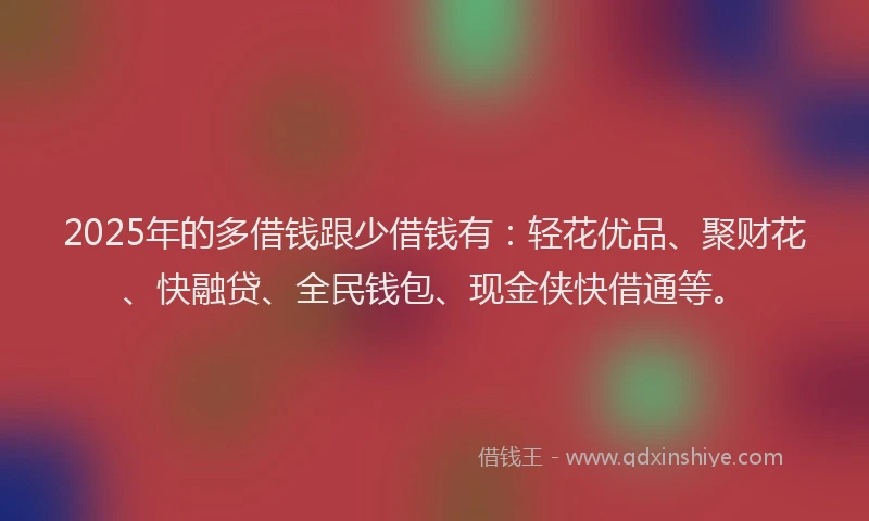 2025年的多借钱跟少借钱有：轻花优品、聚财花、快融贷、全民钱包、现金侠快借通等。