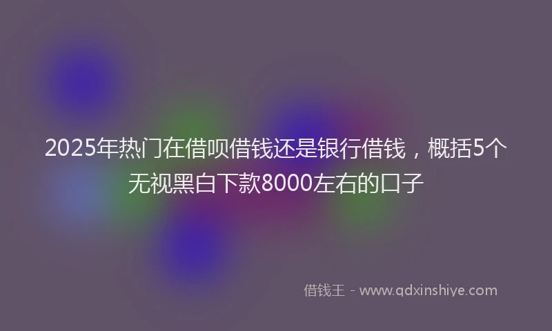 2025年热门在借呗借钱还是银行借钱，概括5个无视黑白下款8000左右的口子