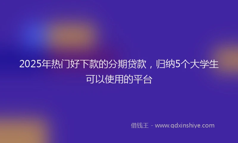 2025年热门好下款的分期贷款，归纳5个大学生可以使用的平台