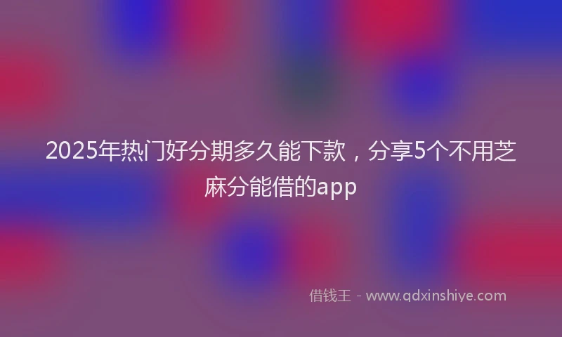 2025年热门好分期多久能下款，分享5个不用芝麻分能借的app