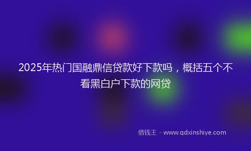 2025年热门国融鼎信贷款好下款吗，概括五个不看黑白户下款的网贷