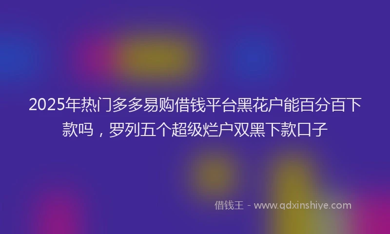 2025年热门多多易购借钱平台黑花户能百分百下款吗，罗列五个超级烂户双黑下款口子