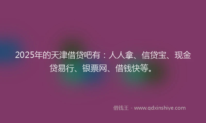 2025年的天津借贷吧有：人人拿、信贷宝、现金贷易行、银票网、借钱快等。
